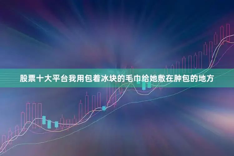 股票十大平台我用包着冰块的毛巾给她敷在肿包的地方