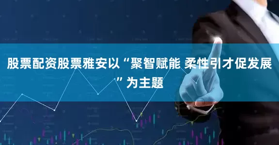 股票配资股票雅安以“聚智赋能 柔性引才促发展”为主题