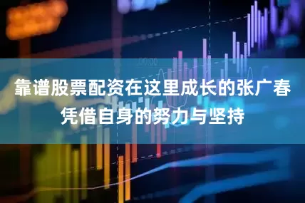 靠谱股票配资在这里成长的张广春凭借自身的努力与坚持