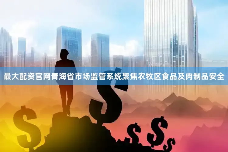 最大配资官网青海省市场监管系统聚焦农牧区食品及肉制品安全