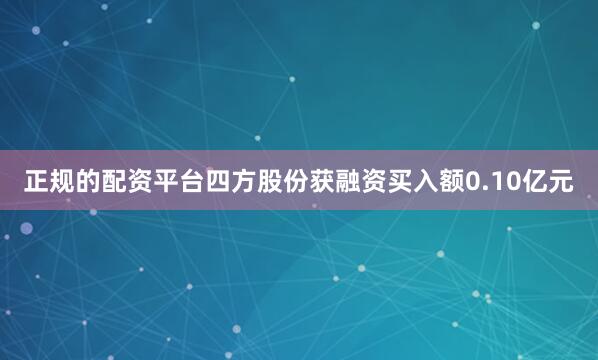正规的配资平台四方股份获融资买入额0.10亿元